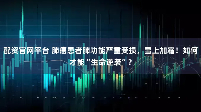 配资官网平台 肺癌患者肺功能严重受损，雪上加霜！如何才能“生命逆袭”？