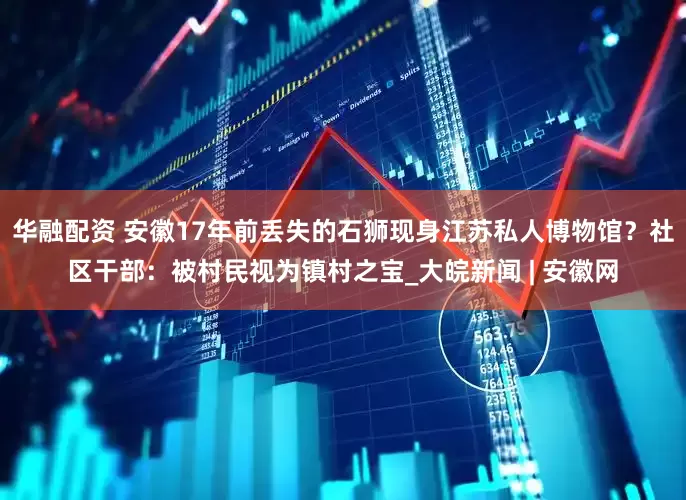 华融配资 安徽17年前丢失的石狮现身江苏私人博物馆？社区干部：被村民视为镇村之宝_大皖新闻 | 安徽网