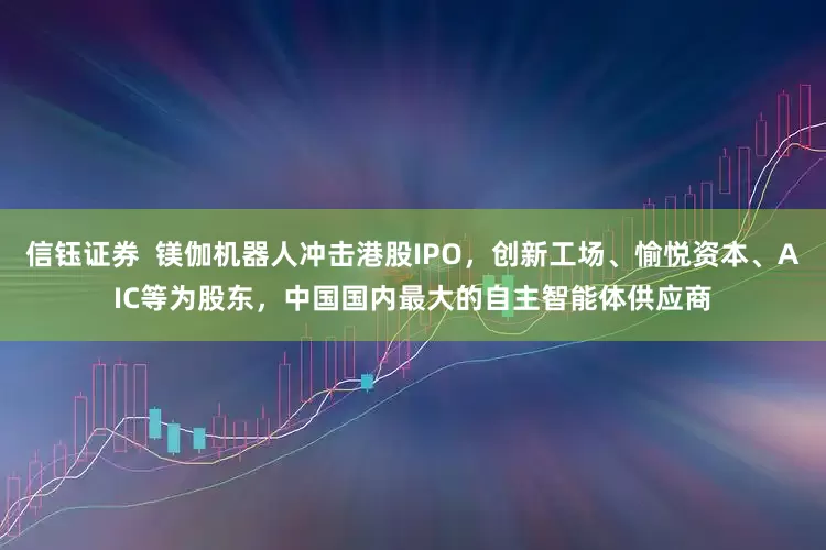 信钰证券  镁伽机器人冲击港股IPO，创新工场、愉悦资本、AIC等为股东，中国国内最大的自主智能体供应商