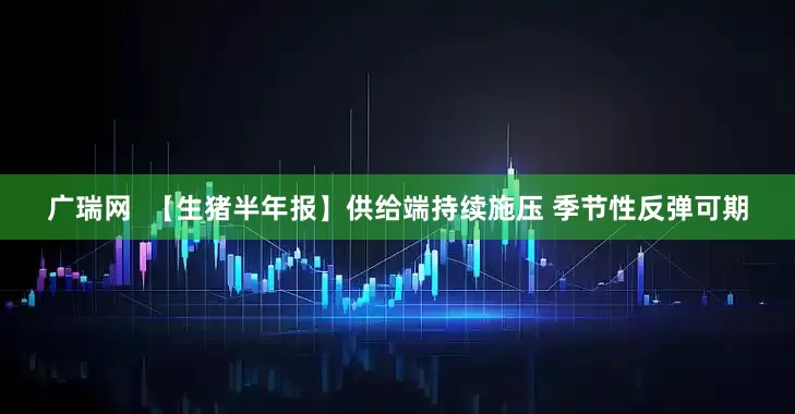 广瑞网  【生猪半年报】供给端持续施压 季节性反弹可期