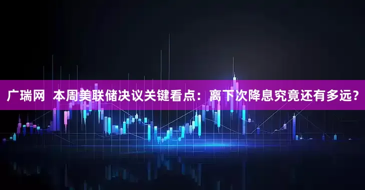 广瑞网  本周美联储决议关键看点：离下次降息究竟还有多远？