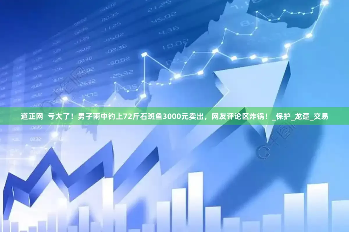道正网  亏大了！男子雨中钓上72斤石斑鱼3000元卖出，网友评论区炸锅！_保护_龙趸_交易