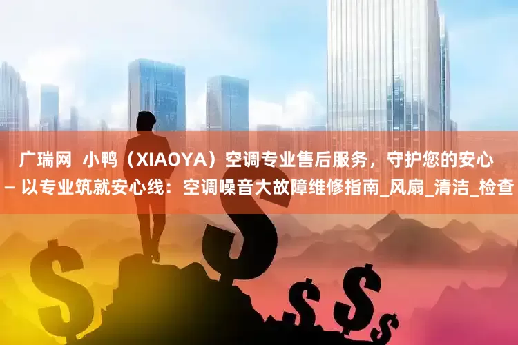 广瑞网  小鸭（XIAOYA）空调专业售后服务，守护您的安心 — 以专业筑就安心线：空调噪音大故障维修指南_风扇_清洁_检查