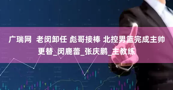 广瑞网  老闵卸任 彪哥接棒 北控男篮完成主帅更替_闵鹿蕾_张庆鹏_主教练