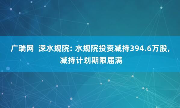 广瑞网  深水规院: 水规院投资减持394.6万股, 减持计划期限届满