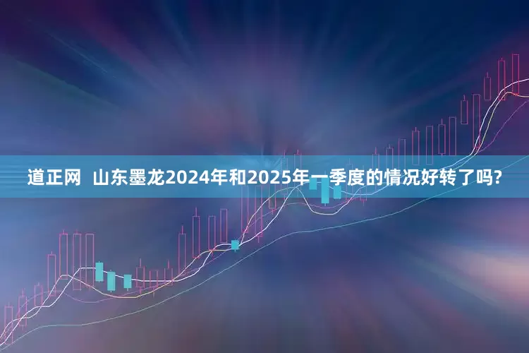 道正网  山东墨龙2024年和2025年一季度的情况好转了吗?