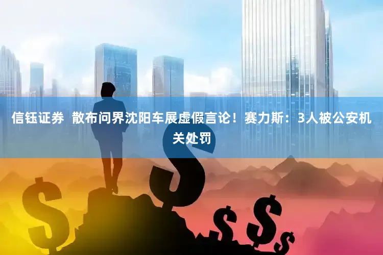 信钰证券  散布问界沈阳车展虚假言论！赛力斯：3人被公安机关处罚