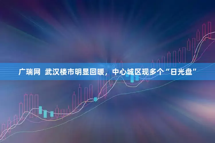 广瑞网  武汉楼市明显回暖，中心城区现多个“日光盘”