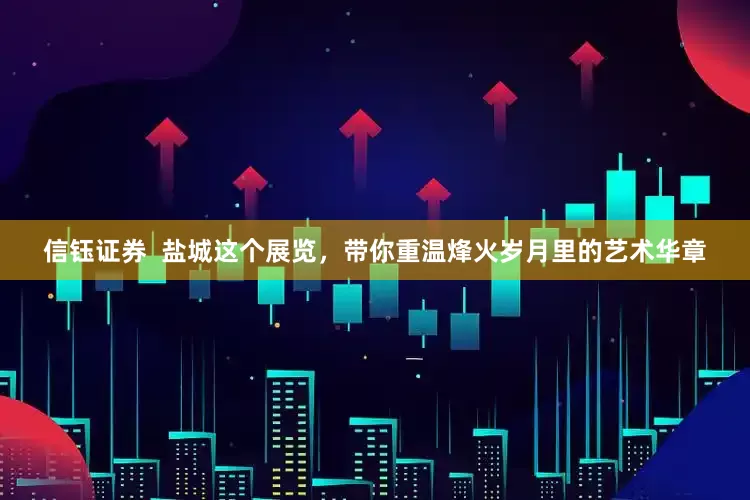 信钰证券  盐城这个展览，带你重温烽火岁月里的艺术华章