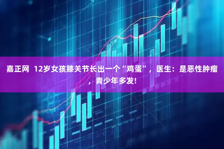 嘉正网  12岁女孩膝关节长出一个“鸡蛋”，医生：是恶性肿瘤，青少年多发!