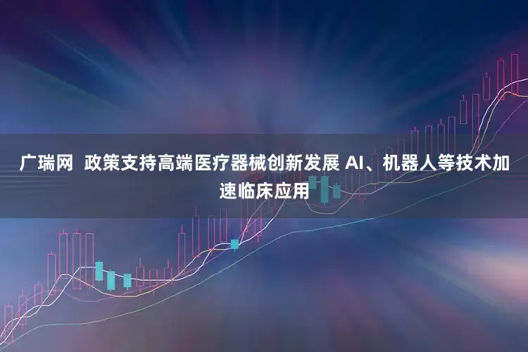 广瑞网  政策支持高端医疗器械创新发展 AI、机器人等技术加速临床应用