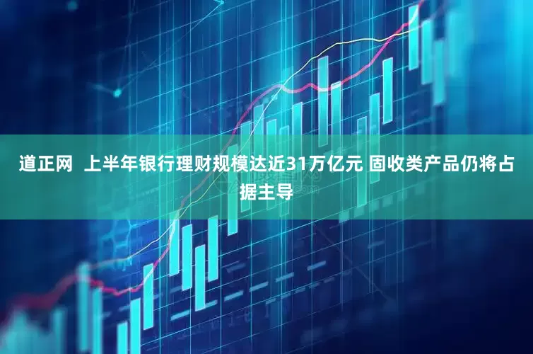 道正网  上半年银行理财规模达近31万亿元 固收类产品仍将占据主导