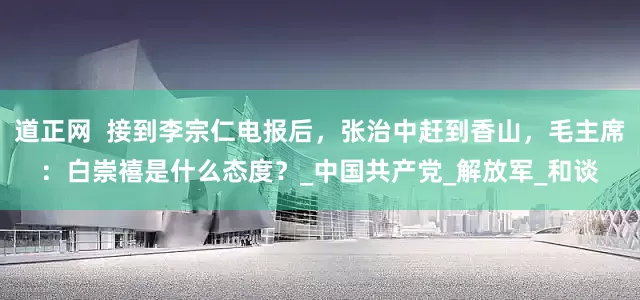 道正网  接到李宗仁电报后，张治中赶到香山，毛主席：白崇禧是什么态度？_中国共产党_解放军_和谈