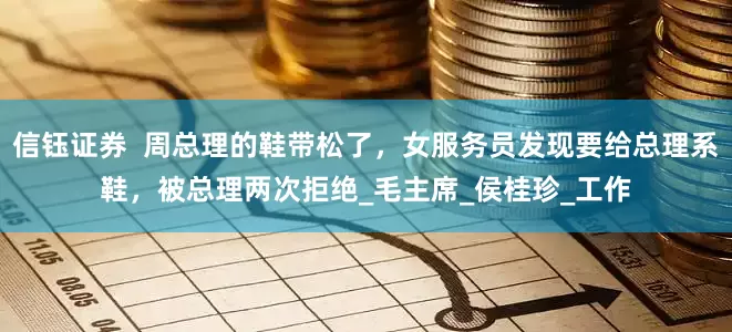 信钰证券  周总理的鞋带松了，女服务员发现要给总理系鞋，被总理两次拒绝_毛主席_侯桂珍_工作