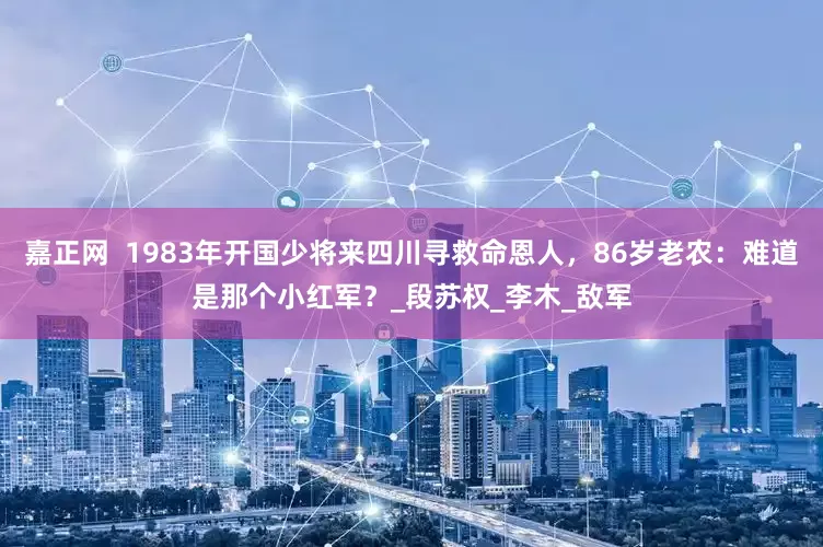 嘉正网  1983年开国少将来四川寻救命恩人，86岁老农：难道是那个小红军？_段苏权_李木_敌军