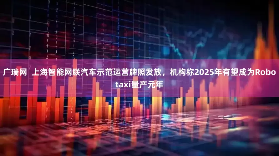 广瑞网  上海智能网联汽车示范运营牌照发放，机构称2025年有望成为Robotaxi量产元年