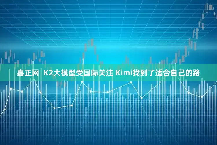 嘉正网  K2大模型受国际关注 Kimi找到了适合自己的路