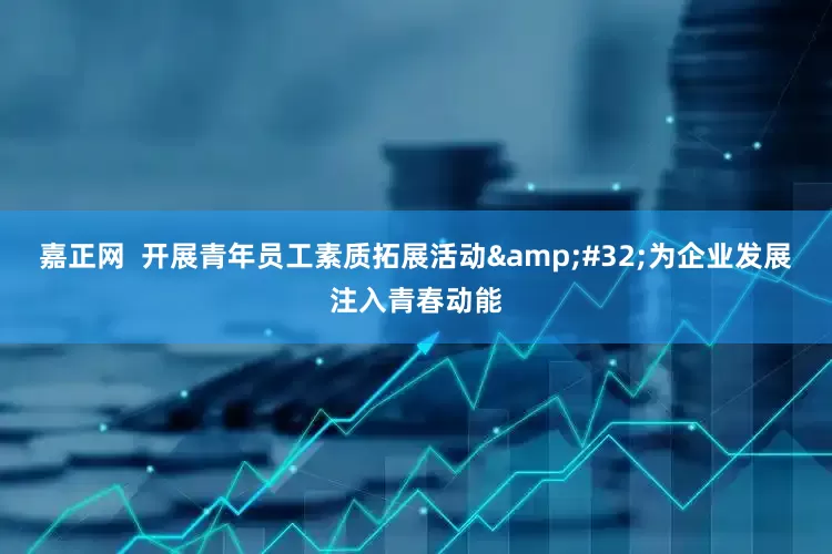 嘉正网  开展青年员工素质拓展活动&#32;为企业发展注入青春动能