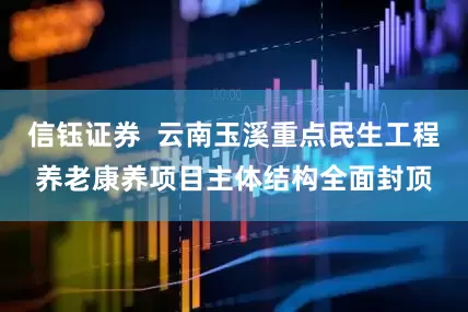 信钰证券  云南玉溪重点民生工程养老康养项目主体结构全面封顶