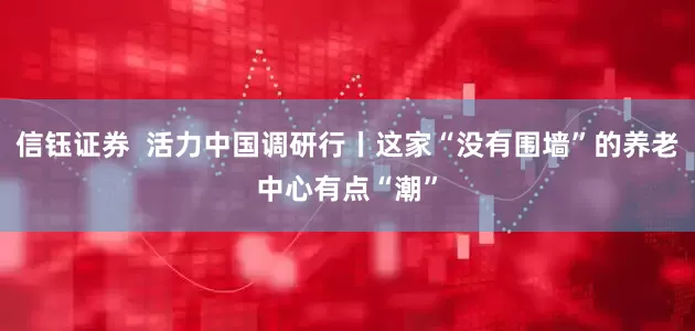信钰证券  活力中国调研行丨这家“没有围墙”的养老中心有点“潮”