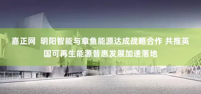 嘉正网  明阳智能与章鱼能源达成战略合作 共推英国可再生能源普惠发展加速落地