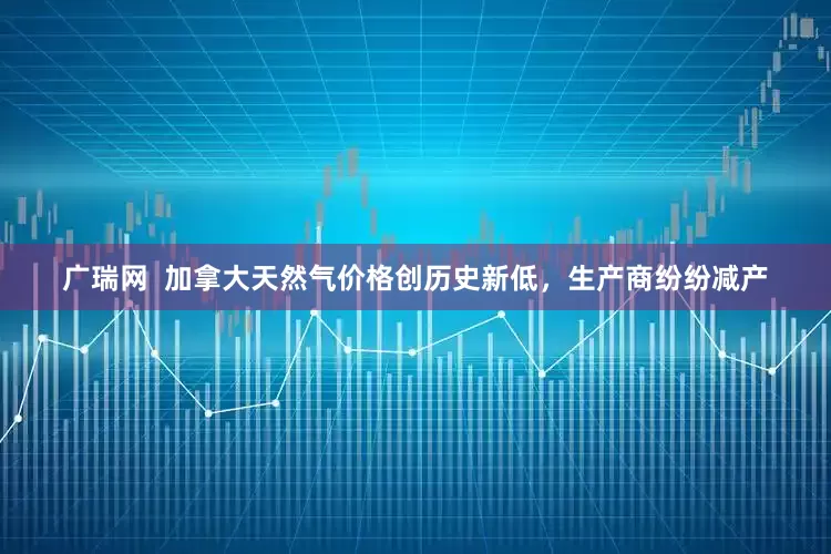 广瑞网  加拿大天然气价格创历史新低，生产商纷纷减产