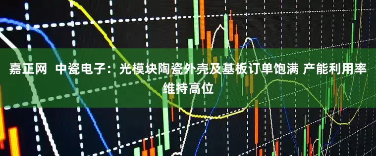 嘉正网  中瓷电子：光模块陶瓷外壳及基板订单饱满 产能利用率维持高位