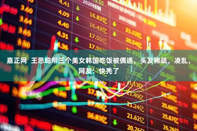 嘉正网  王思聪带三个美女韩国吃饭被偶遇，头发稀疏，凌乱，网友：快秃了